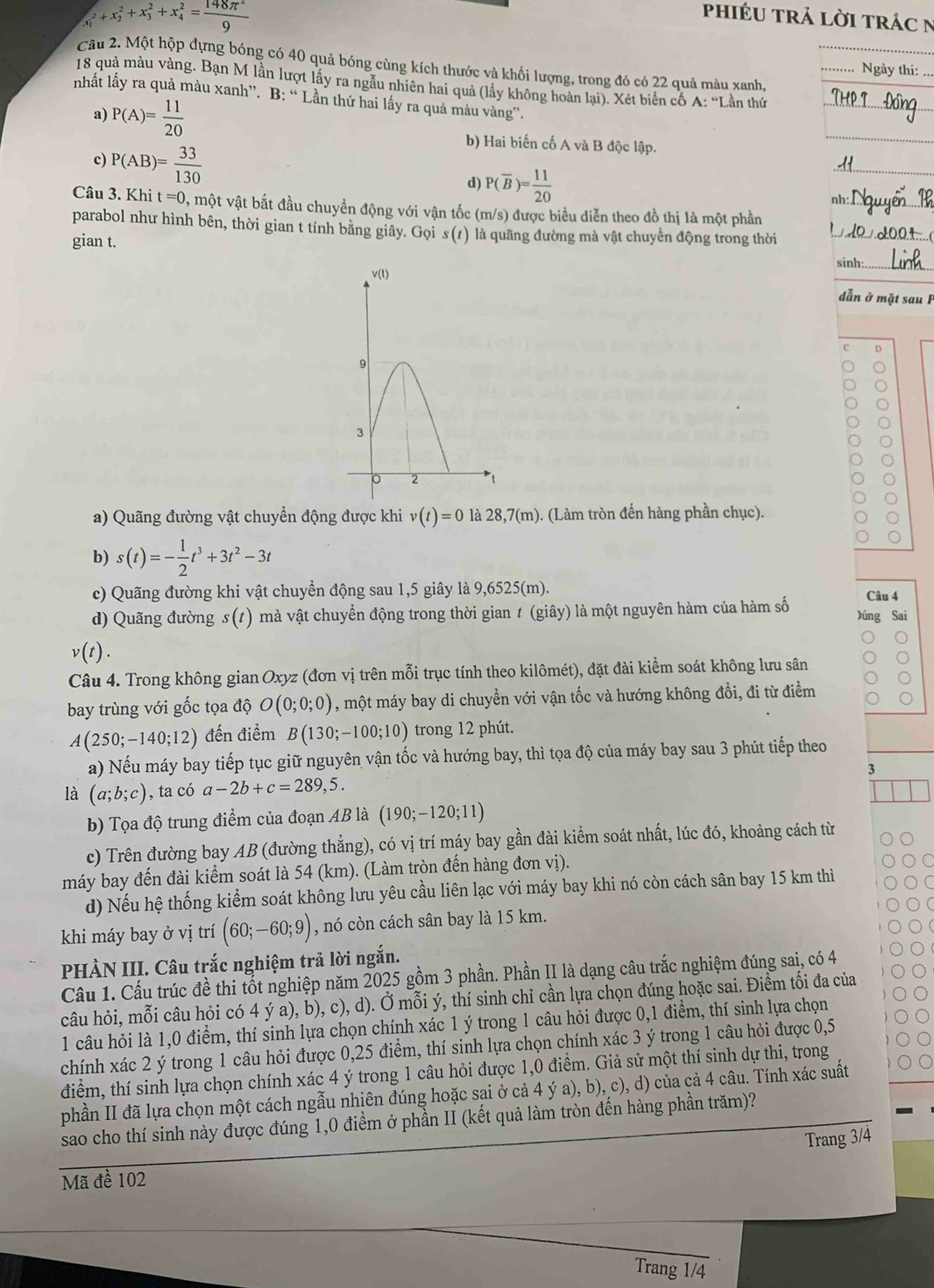 phIÉU trả lời trác n
x_1^(2+x_2^2+x_3^2+x_4^2=frac 148π ^2)9 Ngày thi:
Câu 2. Một hộp dựng bóng có 40 quả bóng cùng kích thước và khối lượng, trong đó có 22 quả màu xanh,
18 quả màu vàng. Bạn M lần lượt lấy ra ngầu nhiên hai quả (lấy không hoàn lại). Xét biến cố A: “Lần thứ_
nhất lấy ra quả màu xanh”. B: “ Lần thứ hai lấy ra quả màu vàng”.
a) P(A)= 11/20 
c) P(AB)= 33/130 
b) Hai biến cố A và B độc lập.
d) P(overline B)= 11/20 
_
Câu 3. Khi t=0 0, một vật bắt đầu chuyển động với vận tốc (m/s) được biểu diễn theo đồ thị là một phần_
parabol như hình bên, thời gian t tính bằng giây. Gọi s (1) là quãng đường mà vật chuyển động trong thời
gian t.
sinh:_
dẫn ở mặt sau F
D
a) Quãng đường vật chuyển động được khi v(t)=0 là 28,7(m). (Làm tròn đến hàng phần chục).
b) s(t)=- 1/2 t^3+3t^2-3t
c) Quãng đường khi vật chuyển động sau 1,5 giây là 9,6525(m). Câu 4
d) Quãng đường s(t) mà vật chuyển động trong thời gian 1 (giây) là một nguyên hàm của hàm số Dúng Sai
v(t).
Câu 4. Trong không gian Oxyz (đơn vị trên mỗi trục tính theo kilômét), đặt đài kiểm soát không lưu sân
bay trùng với gốc tọa độ O(0;0;0) , một máy bay di chuyển với vận tốc và hướng không đổi, đi từ điểm
A(250;-140;12) đến điểm B(130;-100;10) trong 12 phút.
a) Nếu máy bay tiếp tục giữ nguyên vận tốc và hướng bay, thì tọa độ của máy bay sau 3 phút tiếp theo
là (a;b;c) , ta có a-2b+c=289,5. 3
b) Tọa độ trung điểm của đoạn AB là (190;-120;11)
c) Trên đường bay AB (đường thẳng), có vị trí máy bay gần đài kiểm soát nhất, lúc đó, khoảng cách từ
máy bay đến đài kiểm soát là 54 (km). (Làm tròn đến hàng đơn vị).
C
d) Nếu hệ thống kiểm soát không lưu yêu cầu liên lạc với máy bay khi nó còn cách sân bay 15 km thì
khi máy bay ở vị trí (60;-60;9) , nó còn cách sân bay là 15 km.
PHÀN III. Câu trắc nghiệm trả lời ngắn.
Cầu 1. Cấu trúc đề thi tốt nghiệp năm 2025 gồm 3 phần. Phần II là dạng câu trắc nghiệm đúng sai, có 4
câu hỏi, mỗi câu hỏi có 4 ý a), b), c), d). Ở mỗi ý, thí sinh chỉ cần lựa chọn đúng hoặc sai. Điểm tối đa của
1 câu hỏi là 1,0 điểm, thí sinh lựa chọn chính xác 1 ý trong 1 câu hỏi được 0,1 điểm, thí sinh lựa chọn
chính xác 2 ý trong 1 câu hỏi được 0,25 điểm, thí sinh lựa chọn chính xác 3 ý trong 1 câu hỏi được 0,5
điểm, thí sinh lựa chọn chính xác 4 ý trong 1 câu hỏi được 1,0 điểm. Giả sử một thí sinh dự thi, trong
phần II đã lựa chọn một cách ngẫu nhiên đúng hoặc sai ở cả 4 ý a), b), c), d) của cả 4 câu. Tính xác suất
sao cho thí sinh này được đúng 1,0 điểm ở phần II (kết quả làm tròn đến hàng phần trăm)?
Trang 3/4
Mã đề 102
Trang 1/4