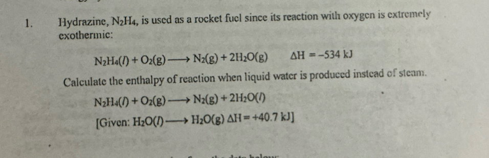 Hydrazine, N_2H_4 , is used as a rocket fuel since its reaction with oxygen is extremely 
exothermic:
N_2H_4(l)+O_2(g)to N_2(g)+2H_2O(g) △ H=-534kJ
Calculate the enthalpy of reaction when liquid water is produced instead of steam.
N_2H_4(l)+O_2(g)to N_2(g)+2H_2O(l)
[Given: H_2O(l)to H_2O(g)△ H=+40.7kJ]