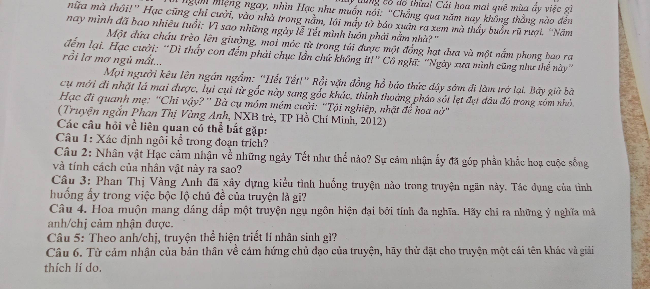 yuung có đồ thừa! Cái hoa mai quê mùa ấy việc gì
*ngàm miệng ngay, nhìn Hạc như muốn nỏi: “Chẳng qua năm nay không thằng nào đến
nữa mà thôi!” Hạc cũng chi cười, vào nhà trong nằm, lôi mấy tờ báo xuân ra xem mà thấy buồn rũ rượi. “Năm
nay mình đã bao nhiêu tuổi: Vì sao những ngày lễ Tết mình luôn phải nằm nhà? ''
Một đứa cháu trèo lên giường, moi móc từ trong túi được một đống hạt dưa và một nắm phong bao ra
đểm lại. Hạc cười: “Dì thầy con đếm phải chục lần chứ không ít!” Cô nghĩ: “Ngày xưa mình cũng như thế này”
rồi lơ mơ ngủ mất...
Mọi người kêu lên ngán ngầm: “Hết Tết!” Rồi vặn đồng hồ báo thức dậy sớm đi làm trở lại. Bây giờ bà
cụ mới đi nhặt lá mai được, lụi cụi từ gốc này sang gốc khác, thinh thoảng pháo sót lẹt đẹt đầu đó trong xóm nhỏ.
Hạc đi quanh mẹ: “Chi vậy? ” Bà cụ móm mém cười: “Tội nghiệp, nhặt để hoa nở"
(Truyện ngắn Phan Thị Vàng Anh, NXB trẻ, TP Hồ Chí Minh, 2012)
Các câu hỏi về liên quan có thể bắt gặp:
Câu 1: Xác định ngôi kể trong đoạn trích?
Câu 2: Nhân vật Hạc cảm nhận về những ngày Tết như thế nào? Sự cảm nhận ấy đã góp phần khắc hoạ cuộc sống
và tính cách của nhân vật này ra sao?
Câu 3: Phan Thị Vàng Anh đã xây dựng kiểu tình huống truyện nào trong truyện ngăn này. Tác dụng của tình
huống ấy trong việc bộc lộ chủ đề của truyện là gi?
Câu 4. Hoa muộn mang dáng dấp một truyện ngụ ngôn hiện đại bởi tính đa nghĩa. Hãy chi ra những ý nghĩa mà
anh/chị cảm nhận được.
Câu 5: Theo anh/chị, truyện thể hiện triết lí nhân sinh gì?
Câu 6. Từ cảm nhận của bản thân về cảm hứng chủ đạo của truyện, hãy thử đặt cho truyện một cái tên khác và giải
thích lí do.