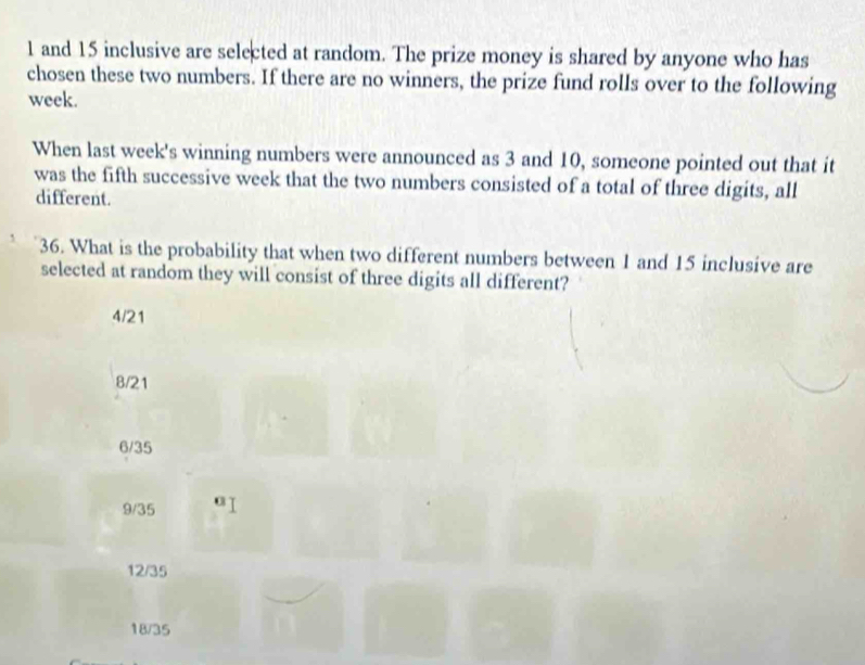 1 and 15 inclusive are selected at random. The prize money is shared by anyone who has
chosen these two numbers. If there are no winners, the prize fund rolls over to the following
week.
When last week's winning numbers were announced as 3 and 10, someone pointed out that it
was the fifth successive week that the two numbers consisted of a total of three digits, all
different.
36. What is the probability that when two different numbers between 1 and 15 inclusive are
selected at random they will consist of three digits all different?
4/21
8/21
6/35
9/35
12/35
18/35