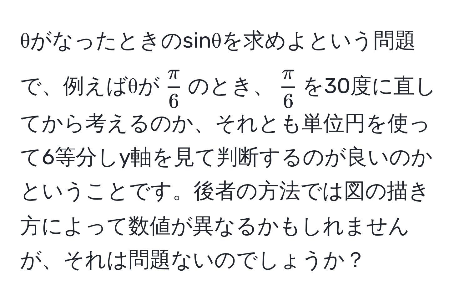 θがなったときのsinθを求めよという問題で、例えばθが$ π/6 $のとき、$ π/6 $を30度に直してから考えるのか、それとも単位円を使って6等分しy軸を見て判断するのが良いのかということです。後者の方法では図の描き方によって数値が異なるかもしれませんが、それは問題ないのでしょうか？