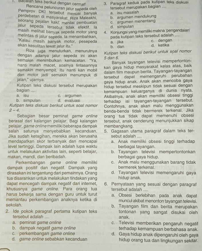 Bacalah teks berikut dengan cermat! 3. Paragraf kedua pada kutipan teks diskusi
Rencana peluncuran jalur sepeda oleh tersebut merupakan bagian ....
Pemprov DKI tersebut menuai banyak a. isu masalah
perdebatan di masyarakat. Riza Maleakhi, b. argumen mendukung
seorang pejalan kaki, menilai pembuatan
jalur sepeda tersebut tidak efektif. Ia d. simpulan c. argumen menentang
masih melihat banyak sepeda motor yang
melintas di jalur sepeda. Ia menambahkan, 4. Konjungsi yang memiliki makna 'pengandaian'
pada kutipan teks tersebut adalah ....
“Kalau masih banyak motor, pesepeda a. jika c. dengan
akan kesulitan lewat jalur itu." b. dan d. ketika
Riza juga menuturkan, menurutnya
dengan adanya jalur sepeda ini akan Kutipan teks diskusi berikut untuk soal nomor
semakin menimbulkan kemacetan. “Ya, 5 dan 6.
nanti malah macet, soalnya lintasannya Banyak tayangan televisi mempertonton-
semakin menyempit. Itu nanti kan mobil kan gaya hidup masyarakat kelas atas, baik
dan motor jadi semakin menumpuk di dalam film maupun berita. Tayangan-tayangan
jalan," ujarnya. tersebut dapat memengaruhi perubahan
Kutipan teks diskusi tersebut merupakan gaya hidup anak. Anak akan mencoba gaya
hidup tersebut meskipun tidak sesuai dengan
bagian ....
kemampuan keluarganya di dunia nyata.
a. isu c. argumen Akibatnya, anak akan memiliki obsesi tinggi
b. simpulan d. evaluasi terhadap isi tayangan-tayangan tersebut.
Kutipan teks diskusi berikut untuk soal nomor Contohnya, anak akan malu menggunakan
2-4. benda-benda tidak bermerek terkenal. Jika
Sebagian besar peminat game online orang tua tidak dapat memenuhi obsesi
berasal dari kalangan pelajar. Bagi kalangan tersebut, anak cenderung menunjukkan sikap
pelajar, game online memiliki beberapa dampak membangkang.
salah satunya menyebabkan kecanduan. 5. Gagasan utama paragraf dalam teks ter-
Jika sudah ketagihan, mereka akan berusaha sebut adalah ....
mendapatkan skor terbanyak dan mencapai a. Anak memiliki obsesi tinggi terhadap
level tertinggi. Dampak lain adalah lupa waktu berbagai tayangan.
untuk melakukan aktivitas lain, seperti belajar, b. Tayangan televisi mempertontonkan
makan, mandi, dan beribadah. berbagai gaya hidup.
Perkembangan game online memiliki c. Anak malu menggunakan barang tidak
dampak positif dan negatif. Dampak yang bermerek terkenal.
dirasakan ini tergantung dari pemainnya. Orang d. Tayangan televisi memengaruhi gaya
tua disarankan untuk melakukan tindakan yang hidup anak.
dapat mencegah dampak negatif dari internet, 6. Pernyataan yang sesuai dengan paragraf
khususnya game online. Para orang tua tersebut adalah ....
harus bekerja sama dengan guru untuk turut a. Obsesi berlebihan pada anak dapat
memantau perkembangan anaknya ketika di muncul akibat menonton tayangan televisi.
sekolah. b. Tayangan film dan berita merupakan
2. Ide pokok paragraf pertama kutipan teks tontonan yang sangat disukai oleh
tersebut adalah .... anak.
a. peminat game online c. Televisi memberikan pengaruh negatif
b. dampak negatif game online terhadap kemampuan berbahasa anak.
c. perkembangan game online d. Gaya hidup anak dipengaruhi oleh gaya
d. game online sebabkan kecanduan hidup orang tua dan lingkungan sekitar.