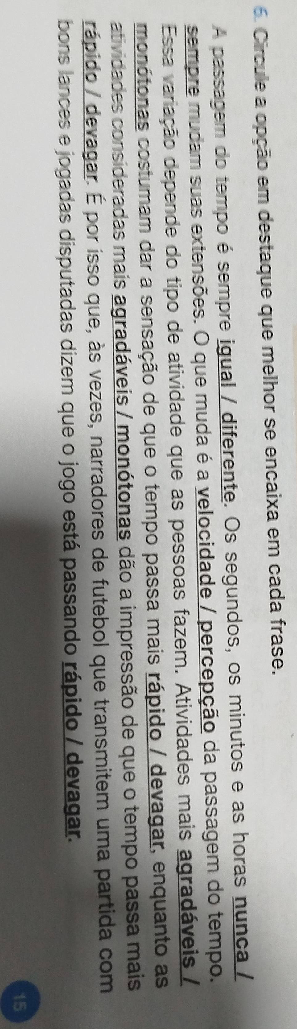 Circule a opção em destaque que melhor se encaixa em cada frase. 
A passagem do tempo é sempre igual / diferente. Os segundos, os minutos e as horas nunça / 
sempre mudam suas extensões. O que muda é a velocidade / percepção da passagem do tempo. 
Essa variação depende do tipo de atividade que as pessoas fazem. Atividades mais agradáveis / 
monótonas costumam dar a sensação de que o tempo passa mais rápido / devagar, enquanto as 
atividades consideradas mais agradáveis / monótonas dão a impressão de que o tempo passa mais 
rápido / devagar. É por isso que, às vezes, narradores de futebol que transmitem uma partida com 
bons lances e jogadas disputadas dizem que o jogo está passando rápido / devagar. 
15