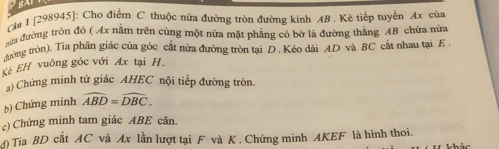 BAT 
Câu 1 [298945]: Cho điểm C thuộc nửa đường tròn đường kính AB. Kẻ tiếp tuyến Ax của 
nửa đường tròn đó ( Ax nằm trên cùng một nửa mặt phẳng có bờ là đường thẳng AB chứa nửa 
đường tròn). Tia phân giác của góc cắt nửa đường tròn tại D. Kéo dài AD và BC cắt nhau tại E. 
Kẻ EH vuông góc với Ax tại H. 
a) Chứng minh tứ giác AHEC nội tiếp đường tròn. 
b) Chứng minh widehat ABD=widehat DBC. 
c) Chứng minh tam giác ABE cân. 
d) Tia BD cắt AC và Ax lần lượt tại F và K. Chứng minh AKEF là hình thoi. 
kháo