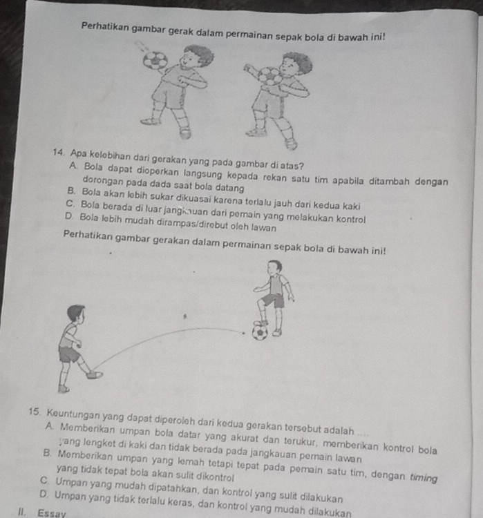 Perhatikan gambar gerak dalam permainan sepak bola di bawah ini!
14. Apa kelebihan dari gerakan yang pada gambar di atas?
A. Bola dapat dioperkan langsung kepada rekan satu tim apabila ditambah dengan
dorongan pada dada saat bola datang
B. Bola akan lebih sukar dikuasai karena terlalu jauh dari kedua kaki
C. Bola berada di luar jangknuan dari pemain yang melakukan kontrol
D. Bola lebih mudah dirampas/direbut oleh lawan
Perhatikan gambar gerakan dalam permainan sepak bola di bawah ini!
15. Keuntungan yang dapat diperoleh dari kedua gerakan tersebut adalah y t
A. Memberikan umpan bola datar yang akurat dan terukur, memberikan kontrol bola
yang lengket di kaki dan tìdak berada pada jangkauan pemain lawan
B. Memberikan umpan yang lemah tetapi tepat pada pemain satu tim, dengan timing
yang tidak tepat bola akan sulit dikontrol
C. Umpan yang mudah dipatahkan, dan kontrol yang sulit dilakukan
D. Umpan yang tidak terlalu keras, dan kontrol yang mudah dilakukan
II. Essay