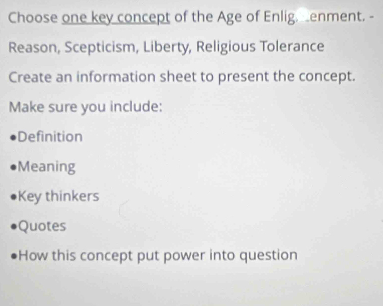 Choose one key concept of the Age of Enlig, enment. -
Reason, Scepticism, Liberty, Religious Tolerance
Create an information sheet to present the concept.
Make sure you include:
Definition
Meaning
Key thinkers
Quotes
How this concept put power into question