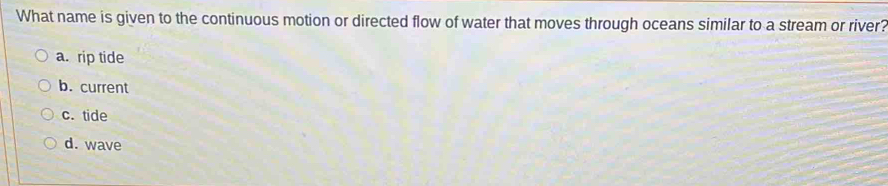 What name is given to the continuous motion or directed flow of water that moves through oceans similar to a stream or river?
a. rip tide
b. current
c. tide
d. wave