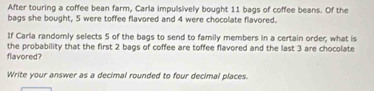 After touring a coffee bean farm, Carla impulsively bought 11 bags of coffee beans. Of the 
bags she bought, 5 were toffee flavored and 4 were chocolate flavored. 
If Carla randomly selects 5 of the bags to send to family members in a certain order, what is 
the probability that the first 2 bags of coffee are toffee flavored and the last 3 are chocolate 
flavored? 
Write your answer as a decimal rounded to four decimal places.