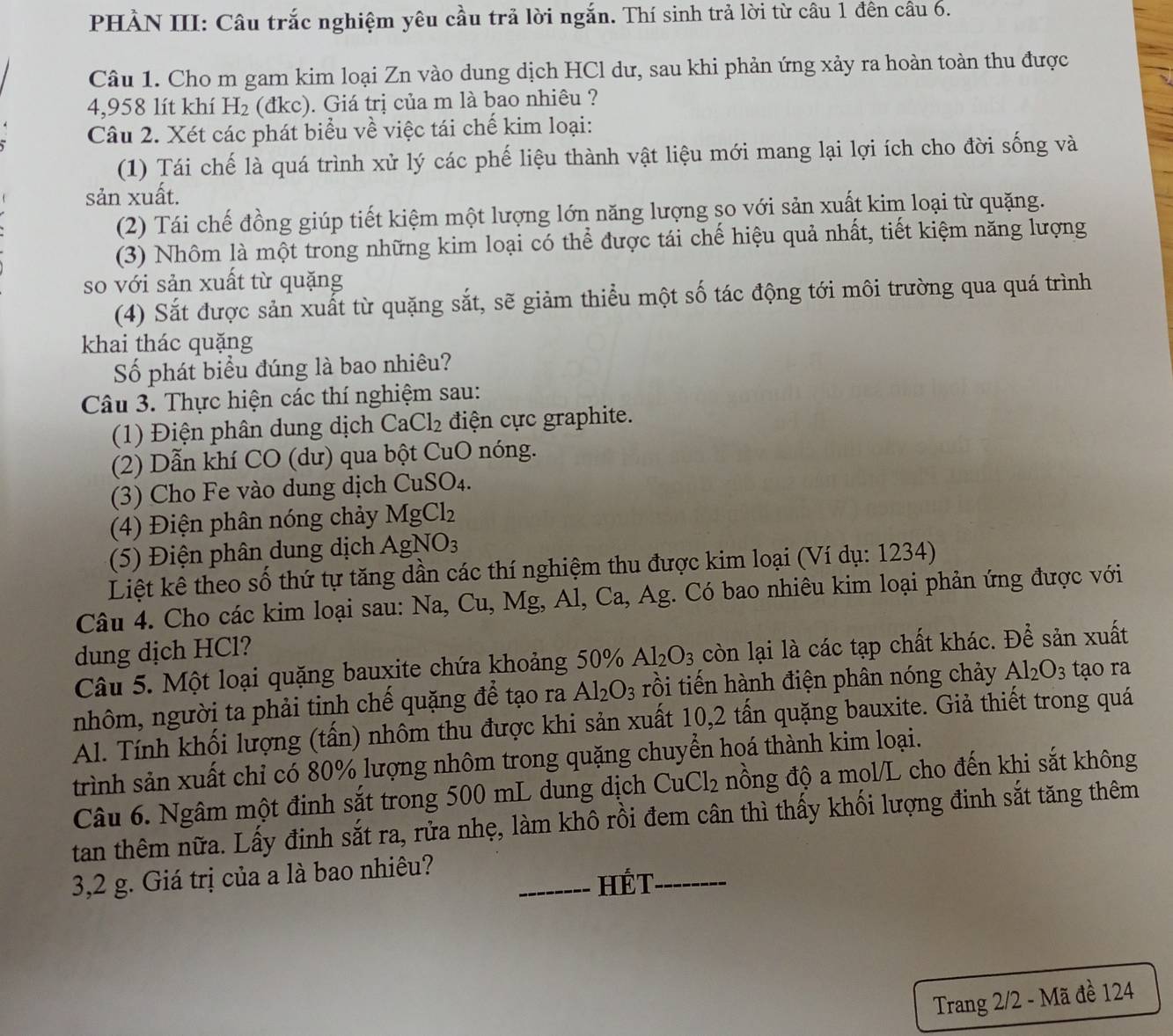 PHÀN III: Câu trắc nghiệm yêu cầu trả lời ngắn. Thí sinh trả lời từ câu 1 đên câu 6.
Câu 1. Cho m gam kim loại Zn vào dung dịch HCl dư, sau khi phản ứng xảy ra hoàn toàn thu được
4,958 lít khí H_2 (đkc). Giá trị của m là bao nhiêu ?
Câu 2. Xét các phát biểu về việc tái chế kim loại:
(1) Tái chế là quá trình xử lý các phế liệu thành vật liệu mới mang lại lợi ích cho đời sống và
sản xuất.
(2) Tái chế đồng giúp tiết kiệm một lượng lớn năng lượng so với sản xuất kim loại từ quặng.
(3) Nhôm là một trong những kim loại có thể được tái chế hiệu quả nhất, tiết kiệm năng lượng
so với sản xuất từ quặng
(4) Sắt được sản xuất từ quặng sắt, sẽ giảm thiểu một số tác động tới môi trường qua quá trình
khai thác quặng
Số phát biểu đúng là bao nhiêu?
Câu 3. Thực hiện các thí nghiệm sau:
(1) Điện phân dung dịch CaCl_2 điện cực graphite.
(2) Dẫn khí CO (dư) qua bột CuO nóng.
(3) Cho Fe vào dung dịch CuSO_4.
(4) Điện phân nóng chảy MgCl_2
(5) Điện phân dung dịch AgNO_3
Liệt kê theo số thứ tự tăng dần các thí nghiệm thu được kim loại (Ví dụ: 1234)
Câu 4. Cho các kim loại sau: Na,Cu, Mg, Al, Ca, Ag. Có bao nhiêu kim loại phản ứng được với
dung dịch HCl?
Câu 5. Một loại quặng bauxite chứa khoảng 50% Al_2O_3 còn lại là các tạp chất khác. Để sản xuất
nhôm, người ta phải tinh chế quặng để tạo ra Al_2O_3 rồi tiến hành điện phân nóng chảy Al_2O_3 tạo ra
Al. Tính khối lượng (tấn) nhôm thu được khi sản xuất 10,2 tấn quặng bauxite. Giả thiết trong quá
trình sản xuất chỉ có 80% lượng nhôm trong quặng chuyển hoá thành kim loại.
Câu 6. Ngâm một định sắt trong 500 mL dung dịch CuCl_2 nồng độ a mol/L cho đến khi sắt không
tan thêm nữa. Lấy đinh sắt ra, rửa nhẹ, làm khô rồi đem cân thì thấy khối lượng đinh sắt tăng thêm
3,2 g. Giá trị của a là bao nhiêu?
_HÉT_
Trang 2/2 - Mã đề 124