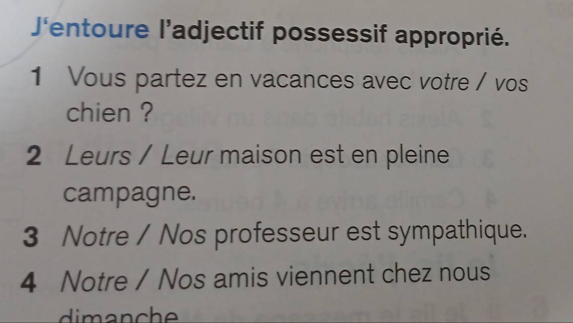 J'entoure l’adjectif possessif approprié. 
1 Vous partez en vacances avec votre / vos 
chien ? 
2 Leurs / Leur maison est en pleine 
campagne. 
3 Notre / Nos professeur est sympathique. 
4 Notre / Nos amis viennent chez nous 
di m anche