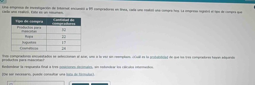 Una empresa de investigación de Internet encuestó a 95 compradores en línea, cada uno realizó una compra hoy. La empresa registró el tipo de compra que
cada uno realizó. Este es un resumen.
Tres compradores encuestados se seleccionan al azar, uno a la vez sin reemplazo. ¿Cuál es la probabilidad de que los tres compradores hayan adquirido
productos para mascotas?
Redondear la respuesta final a tres posiciones decimales, sin redondear los cálculos intermedios.
(De ser necesario, puede consultar una lista de fórmulas).