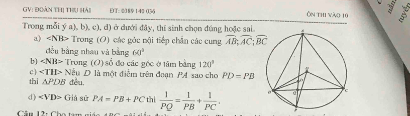 GV: ĐOẢN THỊ THU HảI ĐT: 0389 140 036 Ôn thi vào 10 
Trong mỗi ý a), b), c), d) ở dưới đây, thí sinh chọn đúng hoặc sai. 
a) Trong (O) các góc nội tiếp chắn các cung widehat AB; widehat AC; widehat BC
đều bằng nhau và bằng 60°
b) ∠ NB> Trong (O) số đo các góc ở tâm bằng 120°
c) Nếu D là một điểm trên đoạn PA sao cho PD=PB
thì △ PDB đều. 
d) Giả sử PA=PB+PC thì  1/PQ = 1/PB + 1/PC . 
Câu 12: Cho tam a