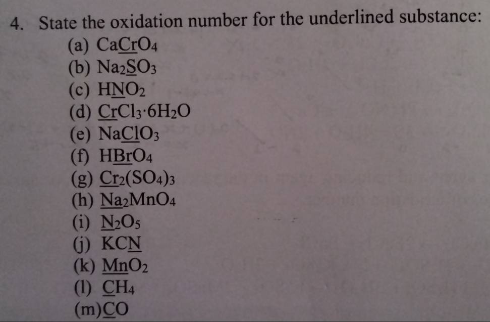 State the oxidation number for the underlined substance: 
(a) Ca_ CrO_4
(b) Na_2_ SO_3
(c) H_ NO_2
(d) CrCl_3· 6H_2O
(e) NaClO_3
(f) H_ BrO_4
(g) _ Cr_2(SO_4)_3
(h) _ Na_2MnO_4
(i) _ N_2O_5
(j) KC_ N
(k) _ MnO_2
(1) _ CH_4
(m) _ CO