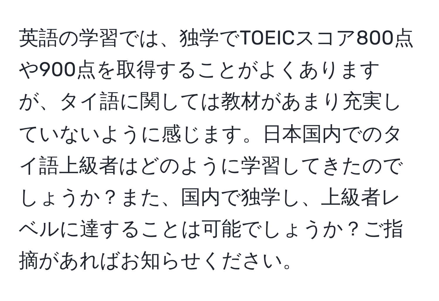 英語の学習では、独学でTOEICスコア800点や900点を取得することがよくありますが、タイ語に関しては教材があまり充実していないように感じます。日本国内でのタイ語上級者はどのように学習してきたのでしょうか？また、国内で独学し、上級者レベルに達することは可能でしょうか？ご指摘があればお知らせください。