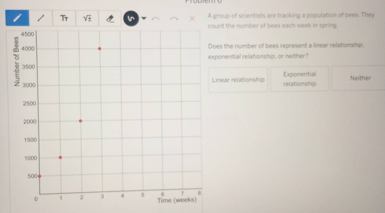 Tr sqrt(± ) v A group of scientists are tracking a population of bees. They
nt the number of bees each week in spring.
es the number of bees represent a linear relationship,
ponential relationship, or neither?
Exponential
inear relationship Neither
relationship