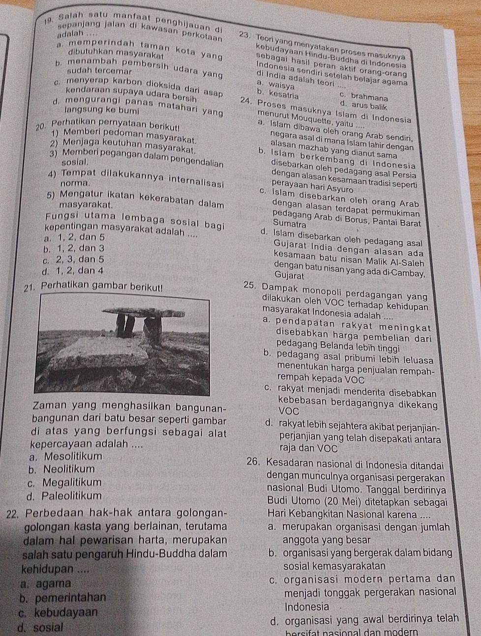 Salah satu manfaat penghijauan di
adalah ....
sepanjang jalan di kawasan perkotaar kebudayaan Hindu-Buddha di Indonesia
23. Teor yang menyatakan proses masuknya
dibutuhkan masyarakat
a. memperindah taman kota yan sebagai hasil peran aktif orang-orang
sudah tercemar
b. menambah pembersih udara yang a. waisya
Indonesia sendiri setelah belajar agama
di India adalah teori ....
kendaraan supaya udara bersih
c. brahmana
b. kesatria d. arus balik
c. menyerap karbon dioksida dari asap 24. Proses masuknya Islam di Indonesia
langsung ke bumi
d. mengurangi panas matahari yan a. Islam dibawa oleh orang Arab sendin.
menurut Mouquette, yaitu ....
20. Perhatikan pernyataan berikut
1) Memberi pedoman masyarakat.
negara asal di mana İslam lahir dengan
2) Menjaga keutuhan masyarakat.
alasan mazhab yang dianut sama
b. Islam berkembang di Indonesia
sosial.
3) Memberi pegangan dalam pengendalian disebarkan oleh pedagang asal Persia
dengan alasan kesamaan tradisi seperti
norma.
perayaan hari Asyuro
4) Tempat dilakukannya internalisasi c. Islam disebarkan oleh orang Arab
5) Mengatur ikatan kekerabatan dalam dengan alasan terdapat permukiman
masyarakat.
pedagang Arab di Borus, Pantai Barat
Sumatra
Fungsi utama lembaga sosial bagi d. Islam disebarkan oleh pedagang asal
kepentingan masyarakat adalah ....
a. 1, 2, dan 5
b. 1, 2, dan 3
Gujarat India dengan alasan ada
c. 2, 3, dan 5
kesamaan batu nisan Malik Al-Saleh
dengan batu nisan yang ada di-Cambay.
d. 1, 2, dan 4
Gujarat
21. Perhatikan gambar berikut!
25. Dampak monopoli perdagangan yan
dilakukan oleh VOC terhadap kehidupan
masyarakat Indonesia adalah ....
a. pendapatan rakyat meningkat
disebabkan harga pembelian dari
pedagang Belanda lebih tinggi
b. pedagang asal pribumi lebih leluasa
menentukan harga penjualan rempah-
rempah kepada VOC
c. rakyat menjadi menderita disebabkan
kebebasan berdagangnya dikekan
Zaman yang menghasilkan bangunan- VOC
bangunan dari batu besar seperti gambar d. rakyat lebih sejahtera akibat perjanjian-
di atas yang berfungsi sebagai alat perjanjian yang telah disepakati antara
kepercayaan adalah .... raja dan VOC
a. Mesolitikum 26. Kesadaran nasional di Indonesia ditandai
b. Neolitikum dengan munculnya organisasi pergerakan
c. Megalitikum nasional Budi Utomo. Tanggal berdirinya
d. Paleolitikum  Budi Utomo (20 Mei) ditetapkan sebagai
22. Perbedaan hak-hak antara golongan- Hari Kebangkitan Nasional karena ....
golongan kasta yang berlainan, terutama a. merupakan organisasi dengan jumlah
dalam hal pewarisan harta, merupakan anggota yang besar
salah satu pengaruh Hindu-Buddha dalam b. organisasi yang bergerak dalam bidang
kehidupan .... sosial kemasyarakatan
a. agama c. organisasi modern pertama dan
b. pemerintahan menjadi tonggak pergerakan nasional
c. kebudayaan
Indonesia
d. sosial d. organisasi yang awal berdirinya telah