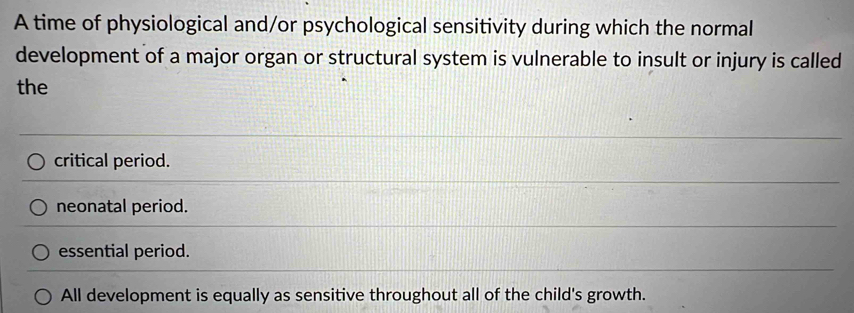 A time of physiological and/or psychological sensitivity during which the normal
development of a major organ or structural system is vulnerable to insult or injury is called
the
critical period.
neonatal period.
essential period.
All development is equally as sensitive throughout all of the child's growth.