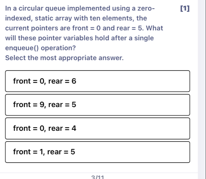 In a circular queue implemented using a zero- [1]
indexed, static array with ten elements, the
current pointers are front =0 and rear =5. What
will these pointer variables hold after a single
enqueue() operation?
Select the most appropriate answer.
front =0 , rear =6
front =9 , rear =5
front =0 , rear =4
front =1 , rear =5
2/11