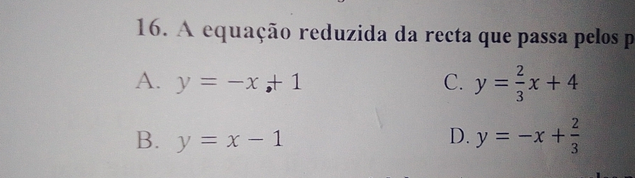 A equação reduzida da recta que passa pelos p
A. y=-x+1 C. y= 2/3 x+4
B. y=x-1 D. y=-x+ 2/3 