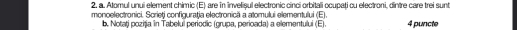 Atomul unui element chimic (E) are in invelișul electronic cinci orbitali ocupati cu electroni, dintre care trei sunt 
monoelectronici. Scrieți configuraţia electronică a atomului elementului (E) 4 puncte 
b. Notați poziția in Tabelui periodic (grupa, perioada) a elementului (E).