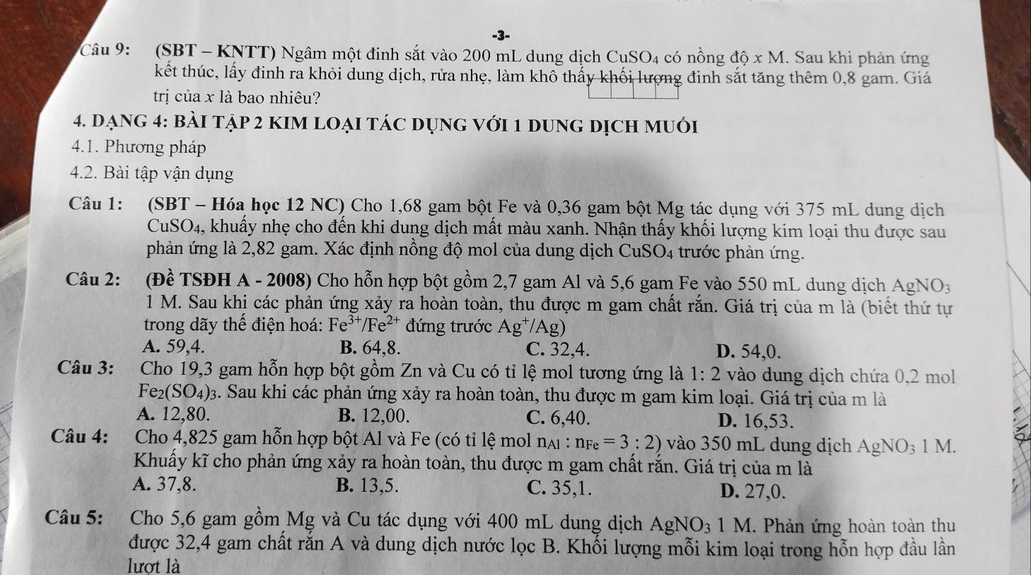 (SBT - KNTT) Ngâm một đinh sắt vào 200 mL dung dịch CuSO4 có nồng dhat Q* M. Sau khi phản ứng
kết thúc, lấy đinh ra khỏi dung dịch, rửa nhẹ, làm khô thấy khối lượng đinh sắt tăng thêm 0,8 gam. Giá
trị của x là bao nhiêu?
4. dạng 4: bài tập 2 kIm loẠi tác dụng với 1 dung dịch muới
4.1. Phương pháp
4.2. Bài tập vận dụng
Câu 1: (SBT - Hóa học 12 NC) Cho 1,68 gam bột Fe và 0,36 gam bột Mg tác dụng với 375 mL dung dịch
CuSO4, khuẩy nhẹ cho đến khi dung dịch mất màu xanh. Nhận thấy khối lượng kim loại thu được sau
phản ứng là 2,82 gam. Xác định nồng độ mol của dung dịch CuSO4 trước phản ứng.
Câu 2: : (Đề TSĐH A - 2008) Cho hỗn hợp bột gồm 2,7 gam Al và 5,6 gam Fe vào 550 mL dung dịch AgNO_3
1 M. Sau khi các phản ứng xảy ra hoàn toàn, thu được m gam chất rắn. Giá trị của m là (biết thứ tự
trong dãy thể điện hoá: Fe^(3+)/Fe^(2+) đứng trước Ag^+/Ag)
A. 59,4. B. 64,8. C. 32,4. D. 54,0.
Câu 3: Cho 19,3 gam hỗn hợp bột gồm Zn và Cu có tỉ lệ mol tương ứng là 1:2 vào dung dịch chứa 0,2 mol
Fe_2(SO_4) 93. Sau khi các phản ứng xảy ra hoàn toàn, thu được m gam kim loại. Giá trị của m là
A. 12,80. B. 12,00. C. 6,40. D. 16,53.
Câu 4: Cho 4,825 gam hỗn hợp bột Al và Fe (có tỉ lệ mol nại : n_Fe=3:2) vào 350 mL dung dịch AgNO_31M.
Khuấy kĩ cho phản ứng xảy ra hoàn toàn, thu được m gam chất rắn. Giá trị của m là
A. 37,8. B. 13,5. C. 35,1. D. 27,0.
Câu 5: Cho 5,6 gam gồm Mg và Cu tác dụng với 400 mL dung dịch Agh sqrt(O_3) 1  . Phản ứng hoàn toàn thu
được 32,4 gam chất rắn A và dung dịch nước lọc B. Khối lượng mỗi kim loại trong hỗn hợp đầu lần
lượt là