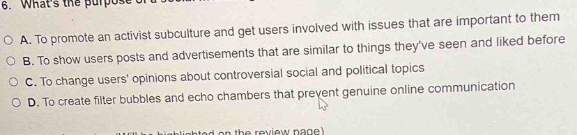 What's the purpos
A. To promote an activist subculture and get users involved with issues that are important to them
B. To show users posts and advertisements that are similar to things they've seen and liked before
C. To change users' opinions about controversial social and political topics
D. To create filter bubbles and echo chambers that prevent genuine online communication
e th e review n a g .