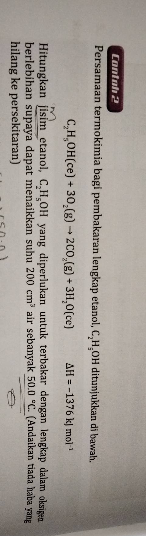 Contoh 2 
Persamaan termokimia bagi pembakaran lengkap etanol, C_2H_5OH I ditunjukkan di bawah.
C_2H_5OH(ce)+3O_2(g)to 2CO_2(g)+3H_2O(ce)
△ H=-1376kJmol^(-1)
Hitungkan jisim etanol, C_2H_5OH yang diperlukan untuk terbakar dengan lengkap dalam oksigen . 
berlebihan supaya dapat menaikkan suhu 200cm^3 air sebanyak 50.0°C Andaikan tiada haba yang 
hilang ke persekitaran)
