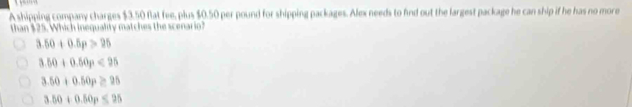 A shipping company charges $3.50 flat fee, plus $0.50 per pound for shipping packages. Alex needs to fnd out the largest package he can ship if he has no more
than $25. Which inequality matches the scenario?
3.50+0.5p>25
3.50+0.50p<95</tex>
3.50+0.50p≥ 25
3.50+0.50p<95</tex>