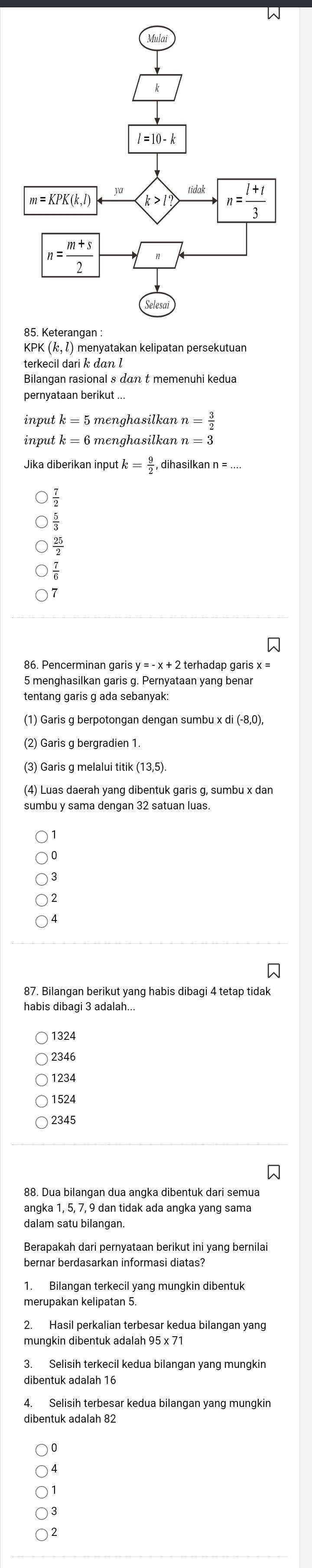 KPK (½, ²) menyatakan kelipatan persekutuan
terkecil dari k dan l
input n= 3/2 
input k = 6 menghasilkan n=3
Jika diberikan input k= 9/2  , dihasilkan n = ....
7
86. Pencerminan garis y 2 terhadap garis x =
5 menghasilkan garis g. Pernyataan yang benar
tentang garis g ada sebanyak:
(1) Garis g berpotongan dengan sumbu x di (-8,0),
(2) Garis g bergradien 1
(3) Garis g melalui titik (13,5)
(4) Luas daerah yang dibentuk garis g, sumbu x dan
sumbu y sama dengan 32 satuan luas.
4
habis dibagi 3 adalah...
1324
1234
1524
2345
88. Dua bilangan dua angka dibentuk dari semua
angka 1, 5, 7, 9 dan tidak ada angka yang sama
dalam satu bilangan
Berapakah dari pernyataan berikut ini yang bernilai
bernar berdasarkan informasi diatas?
1. Bilangan terkecil yang mungkin dibentuk
mungkin dibentuk adalah 95 x 7
3. Selisih terkecil kedua bilangan yang mungkin
dibentuk adalah 16
4. Selisih terbesar kedua bilangan yang mungkin
dibentuk adalah 82