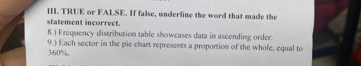 TRUE or FALSE. If false, underline the word that made the 
statement incorrect. 
8.) Frequency distribution table showcases data in ascending order. 
9.) Each sector in the pie chart represents a proportion of the whole, equal to
360%.