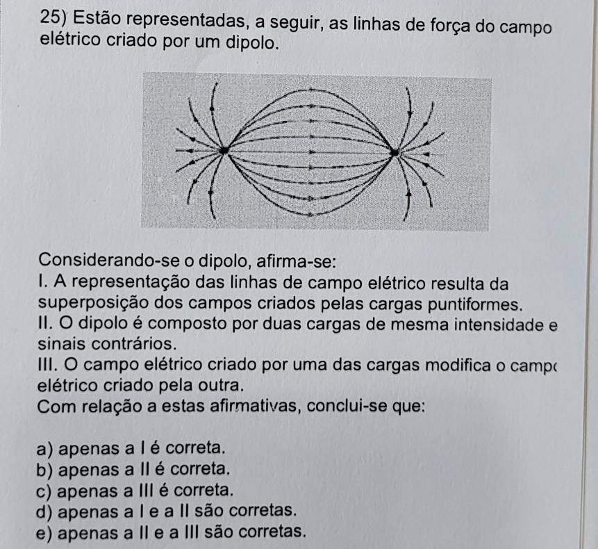 Estão representadas, a seguir, as linhas de força do campo
elétrico criado por um dipolo.
Considerando-se o dipolo, afirma-se:
I. A representação das linhas de campo elétrico resulta da
superposição dos campos criados pelas cargas puntiformes.
II. O dipolo é composto por duas cargas de mesma intensidade e
sinais contrários.
III. O campo elétrico criado por uma das cargas modifica o campo
elétrico criado pela outra.
Com relação a estas afirmativas, conclui-se que:
a) apenas a I é correta.
b) apenas a II é correta.
c) apenas a III é correta.
d) apenas a I e a II são corretas.
e) apenas a II e a III são corretas.