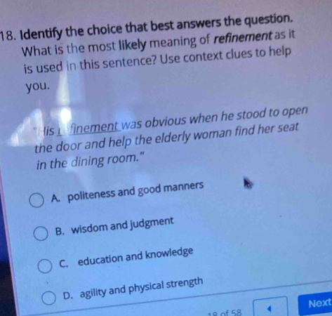 Identify the choice that best answers the question.
What is the most likely meaning of refinement as it
is used in this sentence? Use context clues to help
you.
lis finement was obvious when he stood to open
the door and help the elderly woman find her seat
in the dining room."
A. politeness and good manners
B. wisdom and judgment
C. education and knowledge
D. agility and physical strength
8 of 58 4 Next