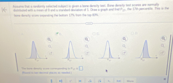 Assume that a randomly selected subject is given a bone density test. Bone density test scores are normally
distributed with a mean of 0 and a standard deviation of 1. Draw a graph and find P_17 , the 17th percentile. This is the
bone density score separating the bottom 17% from the top 83%.
The bone density score corresponding to P_17 is □
(Round to two decimal places as needed.)
 π /n  □  □ /□   8° [□ ] sqrt(□ ) sqrt[3](8) □ . (1,1) More
A