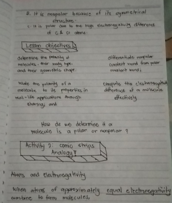 B. It is nonpolar because of its symmetrical
structure.
C. It is polar due to the high electronegalivily difference
of CC C atoms.
Lesson objectives
determine the polerly of differentale nompolar
molecules. their body type. coralent wond from polar
and their geometic shape. covalent wond;
relate the polarity of a compule the cleatronagativng
movecube to its properties in difference of a molucule
real- life applications through effectively
sharing; and
How de we determine if a
molecule is a polar or nonpolar?
Activity2: comic strips
Analogy?
Aroms and electronega tivity
when atoms of approximately equal electronegativily
combine to form molecules,