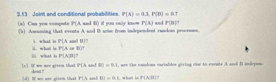 3.13 Joint and conditional probabilities. P(A)=0.3, P(B)=0.7
(a) Can you compute P(A and B) if you only know P(A) and P(B) 7 
(b) Assuming that events A and B arise from independent random processes, 
i. what is P(A an | B) 7 
li what is P(AarB)
ⅲ what is P(A|B) ? 
(c) If we are given that P(A and B)=0.1 , are the random variables giving rise to events A and B indepen- 
dent? 
(d) If we are given that P(Aand B)=0.1 , what is P(A|B) ?