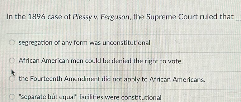 In the 1896 case of Plessy v. Ferguson, the Supreme Court ruled that_
segregation of any form was unconstitutional
African American men could be denied the right to vote.
the Fourteenth Amendment did not apply to African Americans.
"separate but equal" facilities were constitutional