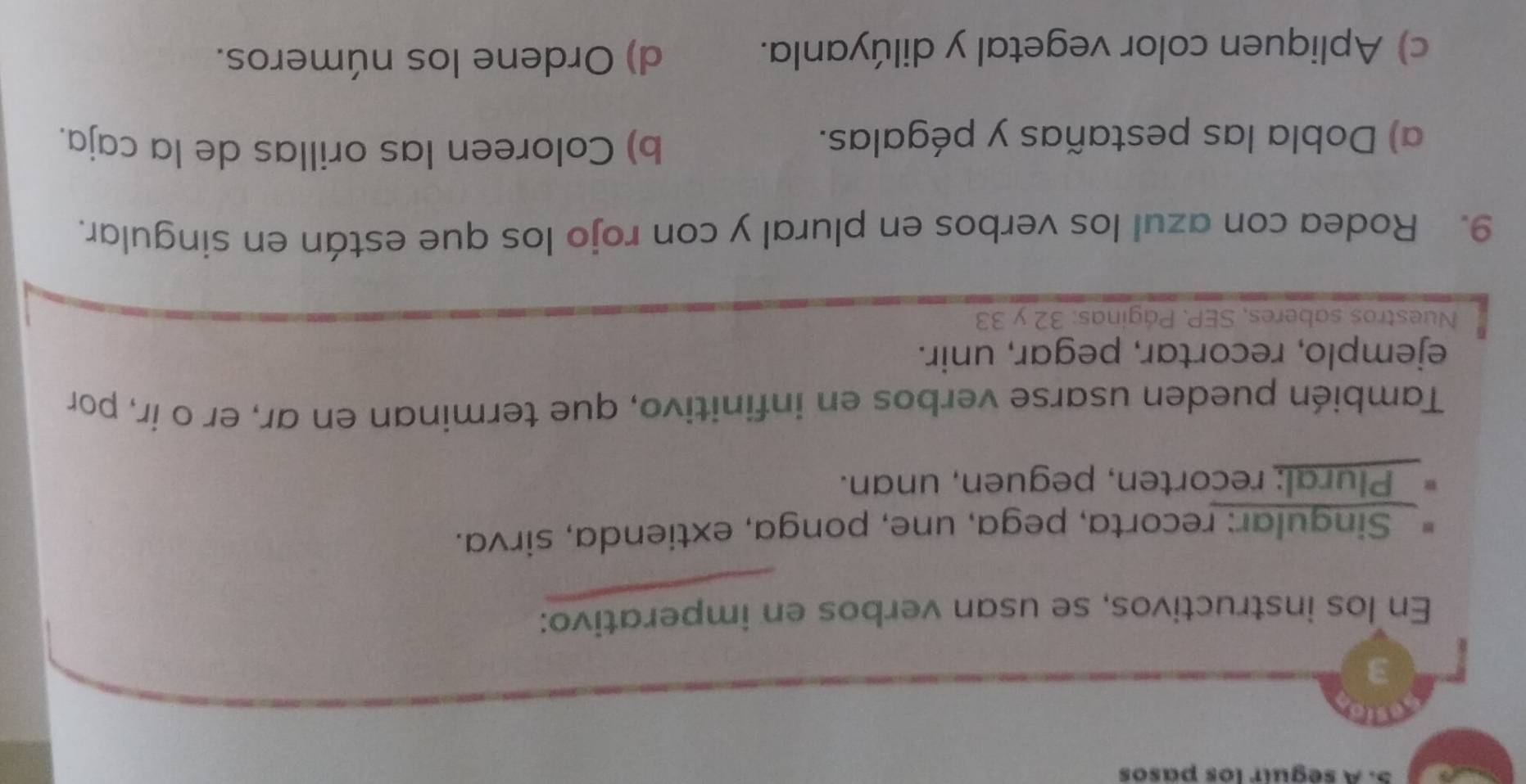 A seguír los pasos 
3 
En los instructivos, se usan verbos en imperativo: 
* Singular: recorta, pega, une, ponga, extienda, sirva. 
* Plural: recorten, peguen, unan. 
También pueden usarse verbos en infinitivo, que terminan en ar, er o ír, por 
ejemplo, recortar, pegar, unir. 
Nuestros saberes, SEP. Páginas: 32 y 33
9. Rodea con azul los verbos en plural y con rojo los que están en singular. 
a) Dobla las pestañas y pégalas. 
b) Coloreen las orillas de la caja. 
c) Apliquen color vegetal y dilúyanla. d) Ordene los números.