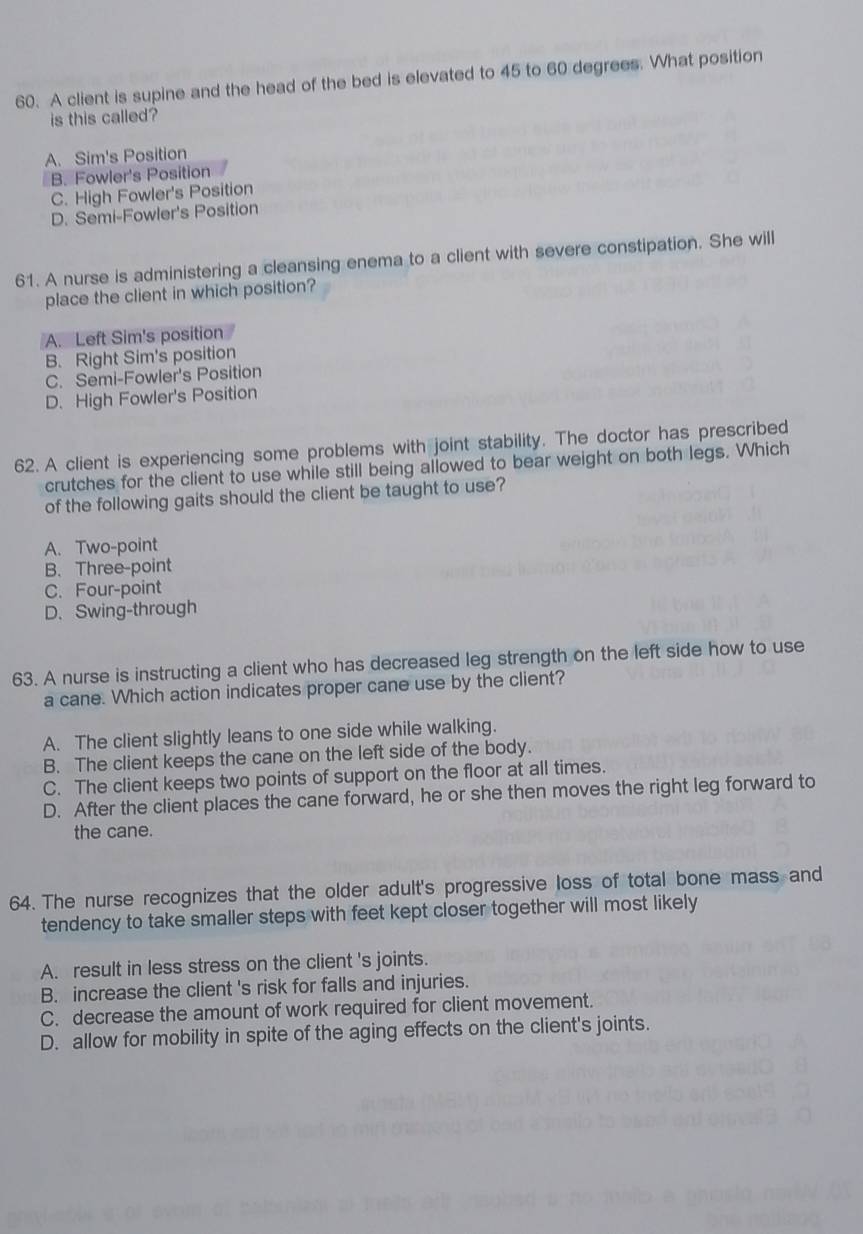 A client is supine and the head of the bed is elevated to 45 to 60 degrees. What position
is this called?
A. Sim's Position
B. Fowler's Position
C. High Fowler's Position
D. Semi-Fowler's Position
61. A nurse is administering a cleansing enema to a client with severe constipation. She will
place the client in which position?
A. Left Sim's position
B. Right Sim's position
C. Semi-Fowler's Position
D. High Fowler's Position
62. A client is experiencing some problems with joint stability. The doctor has prescribed
crutches for the client to use while still being allowed to bear weight on both legs. Which
of the following gaits should the client be taught to use?
A. Two-point
B. Three-point
C. Four-point
D. Swing-through
63. A nurse is instructing a client who has decreased leg strength on the left side how to use
a cane. Which action indicates proper cane use by the client?
A. The client slightly leans to one side while walking.
B. The client keeps the cane on the left side of the body.
C. The client keeps two points of support on the floor at all times.
D. After the client places the cane forward, he or she then moves the right leg forward to
the cane.
64. The nurse recognizes that the older adult's progressive loss of total bone mass and
tendency to take smaller steps with feet kept closer together will most likely
A. result in less stress on the client 's joints.
B. increase the client 's risk for falls and injuries.
C. decrease the amount of work required for client movement.
D. allow for mobility in spite of the aging effects on the client's joints.