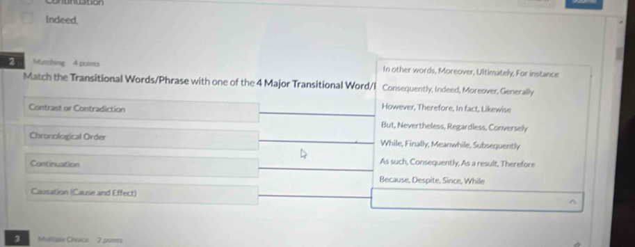 Indeed,
2 Mutching 4 points In other words, Moreover, Ultimately, For instance
Match the Transitional Words/Phrase with one of the 4 Major Transitional Word/I Consequently, Indeed, Moreover, Generally
Contrast or Contradiction
However, Therefore, In fact, Likewise
But, Nevertheless, Regardless, Conversely
Chronological Order While, Finally, Meanwhile, Subsequently
Continuation
As such, Consequently, As a result, Therefore
Because, Despite, Since, While
Causation (Cause and Effect)
3 Multiple Chsice 2 poines