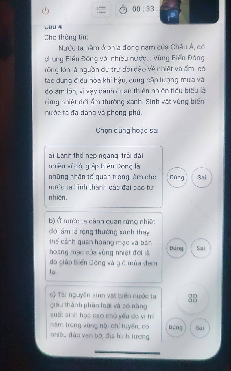 00:33 . 
Cau 4 
Cho thông tin: 
Nước ta nằm ở phía đông nam của Châu Á, có 
chung Biển Đông với nhiều nước... Vùng Biển Đông 
rộng lớn là nguồn dự trữ dồi dào về nhiệt và ấm, có 
tác dụng điều hòa khí hậu, cung cấp lượng mưa và 
độ ẩm lớn, vì vậy cảnh quan thiên nhiên tiêu biểu là 
rừng nhiệt đới ẩm thường xanh. Sinh vật vùng biển 
nước ta đa dạng và phong phú. 
Chọn đúng hoặc sai 
a) Lãnh thổ hẹp ngang, trải dài 
nhiều vĩ độ, giáp Biển Đông là 
những nhân tố quan trọng làm cho Đúng Sai 
nước ta hình thành các đai cao tự 
nhiên. 
b) Ở nước ta cảnh quan rừng nhiệt 
đới ẩm lá rộng thường xanh thay 
thế cánh quan hoang mạc và bán Đúng Sai 
hoang mạc của vùng nhiệt đới là 
do giáp Biến Đông và gió mùa đem 
lại. 
c) Tài nguyên sinh vật biển nước ta 
giàu thành phần loài và có năng 
suất sinh học cao chủ yếu do vị trí 
năm trong vùng nội chí tuyến, có Đúng Sai 
nhiều đảo ven bờ, địa hình tương