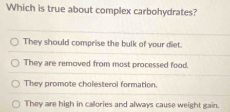 Which is true about complex carbohydrates?
They should comprise the bulk of your diet.
They are removed from most processed food.
They promote cholesterol formation.
They are high in calories and always cause weight gain.