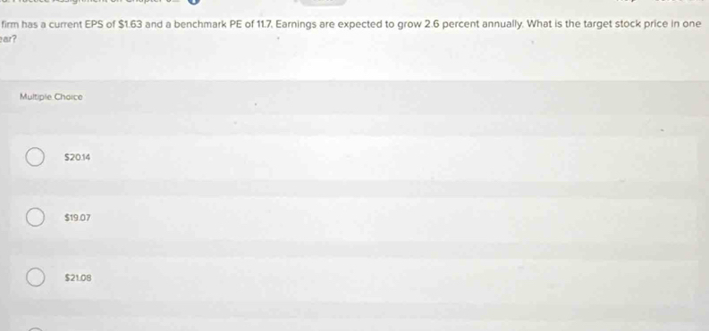 firm has a current EPS of $1.63 and a benchmark PE of 11.7, Earnings are expected to grow 2.6 percent annually. What is the target stock price in one
ar?
Multiple Choice
$20.14
$19.07
$21.08