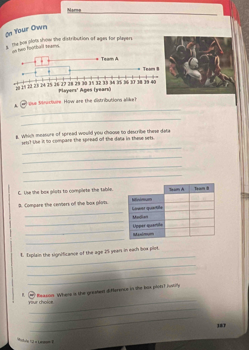 Name 
On Your Own 
3. The box plots show the distribution of ages for players 
on two football teams. 
_ 
A. W Use Structure How are the distributions alike? 
_ 
B. Which measure of spread would you choose to describe these data 
_ 
sets? Use it to compare the spread of the data in these sets. 
_ 
_ 
_ 
C. Use the box plots to complete the table. 
D. Compare the centers of the box plots. 
_ 
_ 
_ 
_ 
_ 
E. Explain the significance of the age 25 years in each box plot. 
_ 
_ 
_ 
F. M Reason Where is the greatest difference in the box plots? Justify 
your choice. 
_ 
_ 
387 
Module 12 • Lesson 2