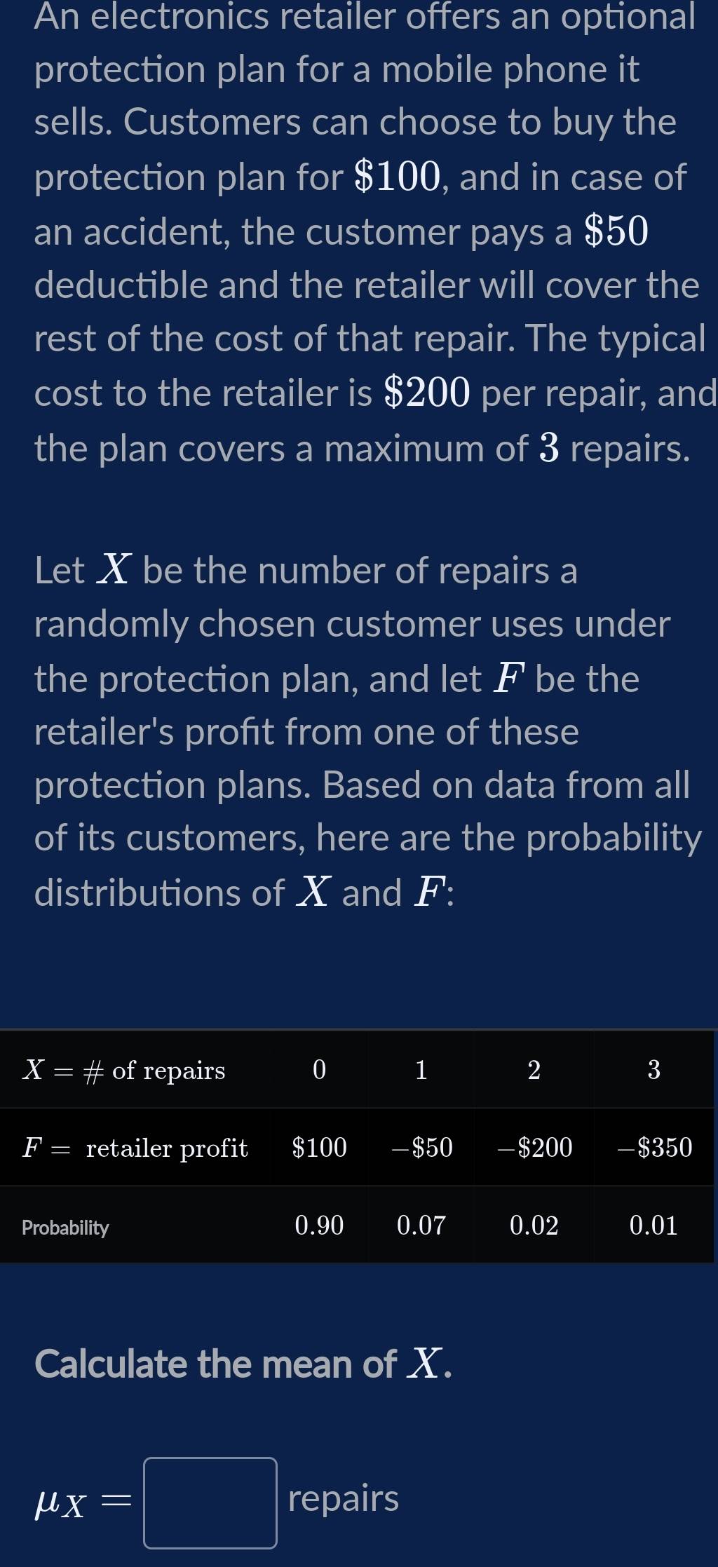 An electronics retailer offers an optional 
protection plan for a mobile phone it 
sells. Customers can choose to buy the 
protection plan for $100, and in case of 
an accident, the customer pays a $50
deductible and the retailer will cover the 
rest of the cost of that repair. The typical 
cost to the retailer is $200 per repair, and 
the plan covers a maximum of 3 repairs. 
Let X be the number of repairs a 
randomly chosen customer uses under 
the protection plan, and let F be the 
retailer's profıt from one of these 
protection plans. Based on data from all 
of its customers, here are the probability 
distributions of X and F :
X=# of repairs 0 1 2 3
F= retailer profit $100 - $50 -$200 $350
Probability 0.90 0.07 0.02 0.01
Calculate the mean of X.
mu _X=□ repairs