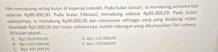 Fikri menabung setiap bulan di koperasi sekolah. Pada bulan Januari, ia menabung pertama kali
sebesar Rp80.000,00. Pada bulan Februari, menabung sebesar Rp85.000,00. Pada bulan
selanjutnya, ia menabung Rp90.000,00 dan seterusnya sehingga uang yang ditabung selalu
ditambah Rp5.000,00 dari bulan sebelumnya. Jumlah tabungan yang dikumpulkan Fikri selama
10 bulan adalah....
A. Rp1.010.000,00 D. Rp1.125.000,00
B. Rp1.025.000,00 E. Rp1.155.000,00
C. Rp1.105.000,00