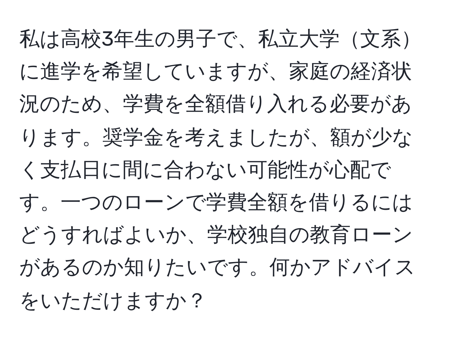 私は高校3年生の男子で、私立大学文系に進学を希望していますが、家庭の経済状況のため、学費を全額借り入れる必要があります。奨学金を考えましたが、額が少なく支払日に間に合わない可能性が心配です。一つのローンで学費全額を借りるにはどうすればよいか、学校独自の教育ローンがあるのか知りたいです。何かアドバイスをいただけますか？