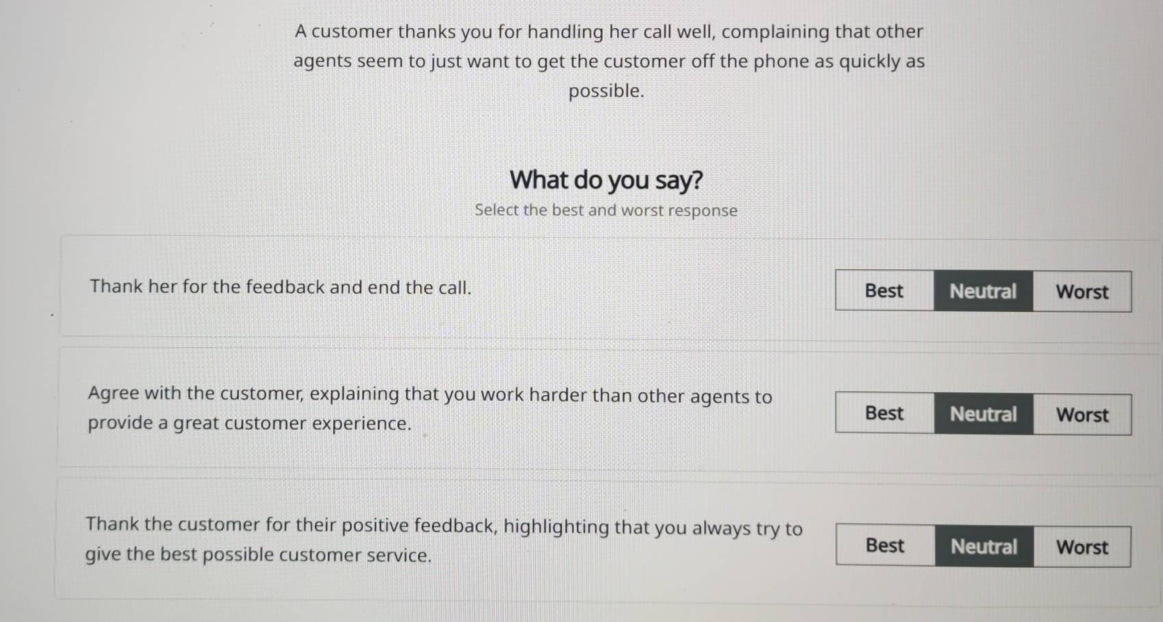 A customer thanks you for handling her call well, complaining that other
agents seem to just want to get the customer off the phone as quickly as
possible.
What do you say?
Select the best and worst response
Thank her for the feedback and end the call. Best Neutral Worst
Agree with the customer, explaining that you work harder than other agents to Worst
provide a great customer experience.
Best Neutral
Thank the customer for their positive feedback, highlighting that you always try to
give the best possible customer service.
Best Neutral Worst