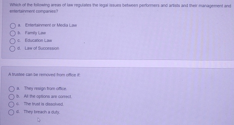 Which of the following areas of law regulates the legal issues between performers and artists and their management and
entertainment comparies?
a. Entertainment or Media Law
b. Family Law
c. Education Law
d. Law of Succession
A trustee can be removed from office if:
a. They resign from office
b. All the options are correct.
c. The trust is dissolved.
d. They breach a duty.