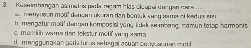 Keseimbangan asimetris pada ragam hias dicapai dengan cara ....
a. menyusun motif dengan ukuran dan bentuk yang sama di kedua sisi
b. mengatur motif dengan komposisi yang tidak seimbang, namun tetap harmonis
c. memilih warna dan tekstur motif yang sama
d. menggunakan garis lurus sebagai acuan penyusunan motif