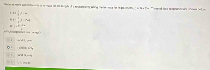 Students were asked to write a formula for the length of a rectangle by using the formula for its perimeter, p=2l+2w. Three of their responses are shown below.
1 , l= 1/2 rho -w
n I= 1/2 (p-2w)
1. l= (p-2w)/2 
Which responses are correct?
1 L and II, only
2 II and III, only
3. I and Ill, only
l , iI, and Iil